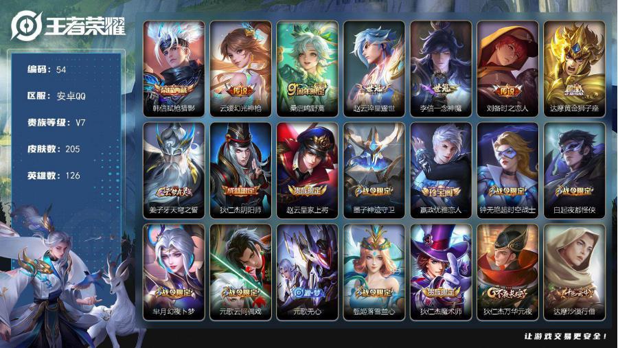 【V7 荣耀王者 英雄数量:126 皮肤数量:205 荣耀典藏:1个 传说皮肤:6个 稀有限定:8个 皮肤价值:144244】安卓Q-V7-Z强王者段位-126英雄-205皮肤-1典藏-0珍品无双-0无双-0珍品传说-6传说-56史诗 【荣耀典藏】：韩信弑枪猎影 【传说皮肤】：云缨幻光神枪，桑启鸣野蒿，赵云淬星耀世，李信一念神魔，刘备时之恋人，达摩黄金狮子座 【限定皮肤】：姜子牙天穹之誓，狄仁杰阴阳师